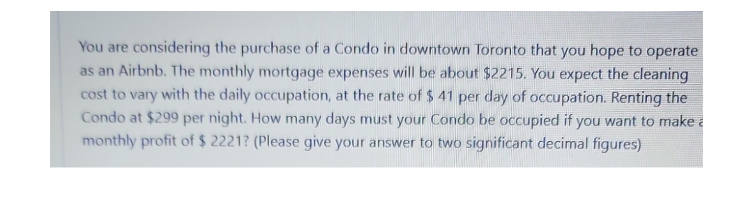 You are considering the purchase of a Condo in downtown Toronto that you hope to operate
as an Airbnb. The monthly mortgage expenses will be about $2215. You expect the cleaning
cost to vary with the daily occupation, at the rate of $ 41 per day of occupation. Renting the
Condo at $299 per night. How many days must your Condo be occupied if you want to make a
monthly profit of $ 2221? (Please give your answer to two significant decimal figures)
