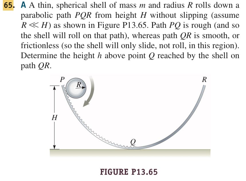 65. A A thin, spherical shell of mass m and radius R rolls down a
parabolic path PQR from height H without slipping (assume
R<<H) as shown in Figure P13.65. Path PQ is rough (and so
the shell will roll on that path), whereas path QR is smooth, or
frictionless (so the shell will only slide, not roll, in this region).
Determine the height h above point Q reached by the shell on
path QR.
H
P
R
FIGURE P13.65
R