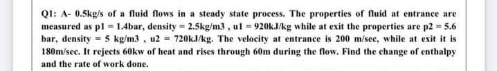 Ql: A- 0.5kg/s of a fluid flows in a steady state process. The properties of fluid at entrance are
measured as pl = 1.4bar, density = 2.5kg/m3 , ul = 920kJ/kg while at exit the properties are p2 = 5.6
bar, density = 5 kg/m3 , u2 = 720KJ/kg. The velocity at entrance is 200 m/sec, while at exit it is
180m/sec. It rejects 60kw of heat and rises through 60m during the flow. Find the change of enthalpy
and the rate of work done.
