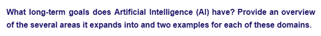 What long-term goals does Artificial Intelligence (AI) have? Provide an overview
of the several areas it expands into and two examples for each of these domains.