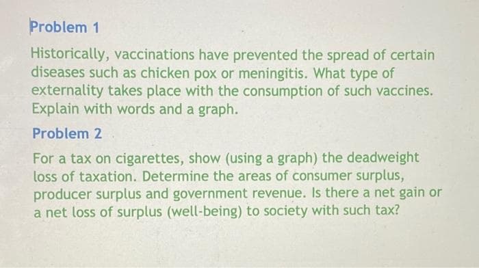 Problem 1
Historically, vaccinations have prevented the spread of certain
diseases such as chicken pox or meningitis. What type of
externality takes place with the consumption of such vaccines.
Explain with words and a graph.
Problem 2
For a tax on cigarettes, show (using a graph) the deadweight
loss of taxation. Determine the areas of consumer surplus,
producer surplus and government revenue. Is there a net gain or
a net loss of surplus (well-being) to society with such tax?
