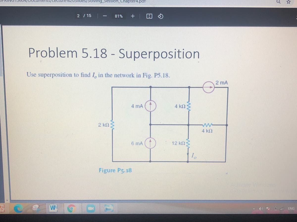 RING15604/DUcumerILS/ Lecture702USiides/Solving_SesSion_Chapter4.pdf
2 / 15
81%
Problem 5.18 - Superposition
Use superposition to find I, in the network in Fig. P5.18.
2 mA
4 mA
4 k2
2 kn3
4 k2
6 mA
Figure P5.18
Ativate Windows
W
A () R O l ENG
