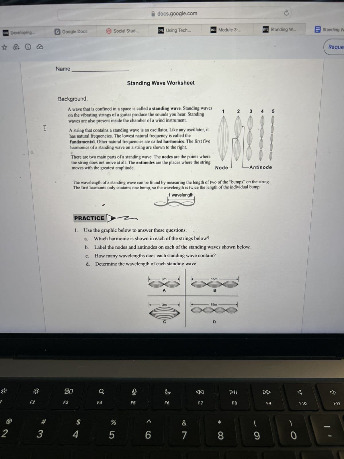 Developing.
@ 0 0
2
@
docs.google.com
G Google Docs
> Social Stud...
D21 Using Tech...
D2L Module 3:...
D2L Standing W...
Standing Wi
Name
Background:
Standing Wave Worksheet
A wave that is confined in a space is called a standing wave. Standing waves
on the vibrating strings of a guitar produce the sounds you hear. Standing
waves are also present inside the chamber of a wind instrument.
I
A string that contains a standing wave is an oscillator. Like any oscillator, it
has natural frequencies. The lowest natural frequency is called the
fundamental. Other natural frequencies are called harmonics. The first five
harmonics of a standing wave on a string are shown to the right.
1 2 3 4 5
There are two main parts of a standing wave. The nodes are the points where
the string does not move at all. The antinodes are the places where the string
moves with the greatest amplitude.
Node
Antinode
The wavelength of a standing wave can be found by measuring the length of two of the "bumps" on the string.
The first harmonic only contains one bump, so the wavelength is twice the length of the individual bump.
1 wavelength
PRACTICE
1. Use the graphic below to answer these questions.
a. Which harmonic is shown in each of the strings below?
b.
Label the nodes and antinodes on each of the standing waves shown below.
C. How many wavelengths does each standing wave contain?
d. Determine the wavelength of each standing wave.
F2
80
F3
a
F4
HO
F5
3m
15m
B
3m
15m
D
Reque
<
DII
✔
F6
F7
F8
F9
F10
F11
E
8
3
%
4
1
5
6
7
00
(
9
0