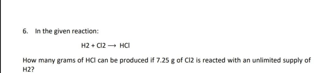 6. In the given reaction:
H2 + C12 → HCI
How many grams of HCl can be produced if 7.25 g of Cl2 is reacted with an unlimited supply of
H2?
