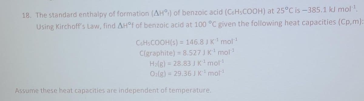 18. The standard enthalpy of formation (AHO) of benzoic acid (C6H5COOH) at 25°C is -385.1 kJ mol-¹.
Using Kirchoff's Law, find AH°f of benzoic acid at 100 °C given the following heat capacities (Cp,m):
C6H5COOH(s) = 146.8 J K-¹ mol-¹
C(graphite) = 8.527 J K-¹ mol-¹
H₂(g) = 28.83 J K ¹ mol-¹
O₂(g) = 29.36 J K¯¹ mol-¹
Assume these heat capacities are independent of temperature.