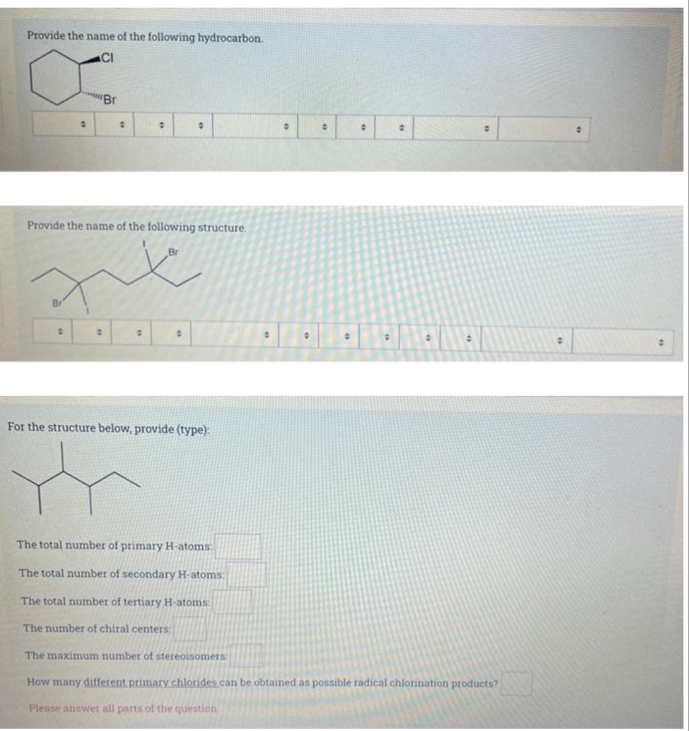 Provide the name of the following hydrocarbon.
CI
0
D
Br
0
0
Provide the name of the following structure.
xx
:
0
0
0
For the structure below, provide (type):
The number of chiral centers;
The total number of primary H-atoms:
The total number of secondary H-atoms:
The total number of tertiary H-atoms:
The maximum number of stereoisomers:
0
+
•
0
0
0
0
How many different primary chlorides can be obtained as possible radical chlorination products?
Please answer all parts of the question