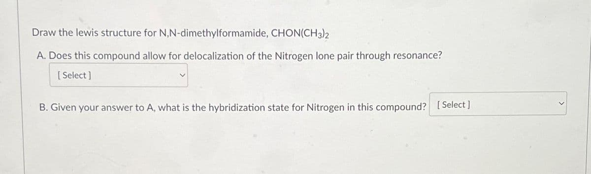 Draw the lewis structure for N,N-dimethylformamide, CHON(CH3)2
A. Does this compound allow for delocalization of the Nitrogen lone pair through resonance?
[Select]
B. Given your answer to A, what is the hybridization state for Nitrogen in this compound? [Select]