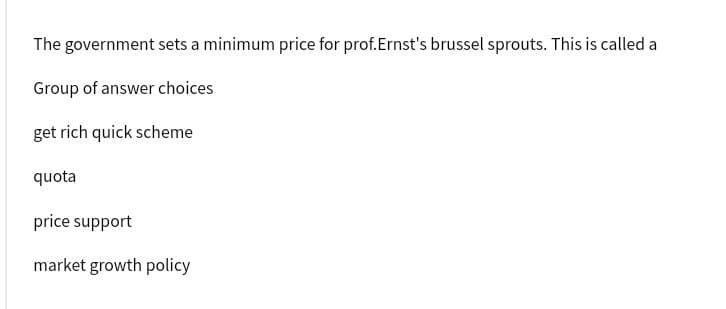 The government sets a minimum price for prof. Ernst's brussel sprouts. This is called a
Group of answer choices
get rich quick scheme
quota
price support
market growth policy