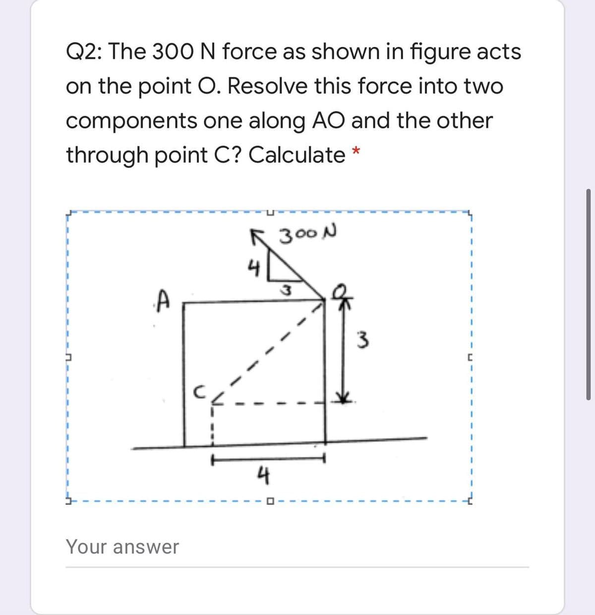 Q2: The 300N force as shown in figure acts
on the point O. Resolve this force into two
components one along AO and the other
through point C? Calculate *
K 300 N
4
3
4
Your answer
