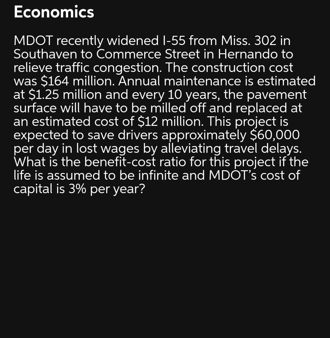 Economics
MDOT recently widened I-55 from Miss. 302 in
Southaven to Commerce Street in Hernando to
relieve traffic congestion. The construction cost
was $164 million. Annual maintenance is estimated
at $1.25 million and every 10 years, the pavement
surface will have to be milled off and replaced at
an estimated cost of $12 million. This project is
expected to save drivers approximately $60,000
per day in lost wages by alleviating travel delays.
What is the benefit-cost ratio for this project if the
life is assumed to be infinite and MDOT's cost of
capital is 3% per year?

