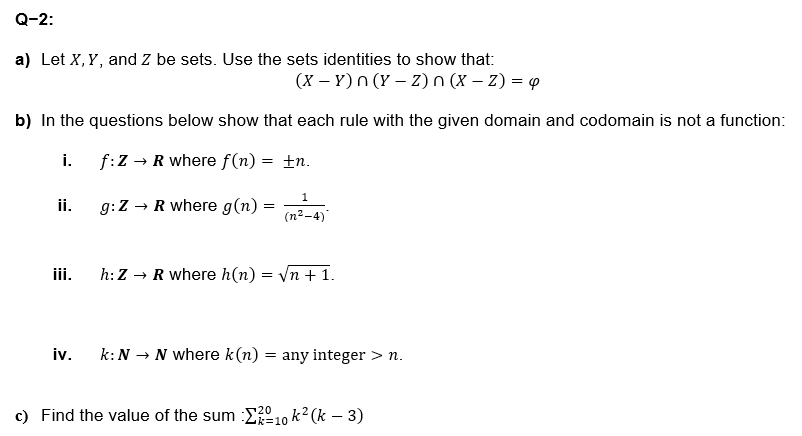 Q-2:
a) Let X, Y, and Z be sets. Use the sets identities to show that:
(XY)n(y-z)n (X - Z) = 4
b) In the questions below show that each rule with the given domain and codomain is not a function:
i.
f:Z → R where f(n) = ±n.
1
ii.
g:Z → R where g(n) =
=
(n2-4)
iii.
h: ZR where h(n) = √n +1.
iv.
k: N N where k(n) = any integer > n.
→
c) Find the value of the sum Σ2010 k² (k − 3)
-