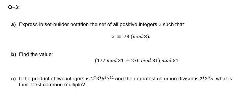 Q-3:
a) Express in set-builder notation the set of all positive integers x such that
b) Find the value:
x = 73 (mod 8).
(177 mod 31 + 270 mod 31) mod 31
c) If the product of two integers is 273852711 and their greatest common divisor is 23345, what is
their least common multiple?