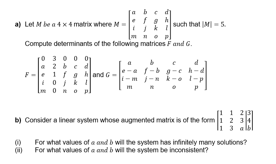 a
b с d₁
e
f g h
a) Let M be a 4 × 4 matrix where M =
i
j k l
such that |M| = 5.
mn 0 p]
Compute determinants of the following matrices F and G.
b
F
0
30001
a
2 b с d
=
e
1 f
g
h and G
i
0 j
k
l
m
0 n
p.
=
a
C
d
e
-
a f-bg.
-
ch-d
i-m j-n k-o l-p
m
no
Р
[1 1 2131
b) Consider a linear system whose augmented matrix is of the form 1234
1 3 alb
(i)
(ii)
For what values of a and b will the system has infinitely many solutions?
For what values of a and b will the system be inconsistent?