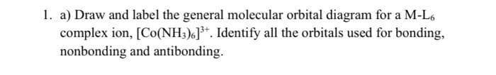 1. a) Draw and label the general molecular orbital diagram for a M-L6
complex ion, [Co(NH3)6]³+. Identify all the orbitals used for bonding,
nonbonding and antibonding.