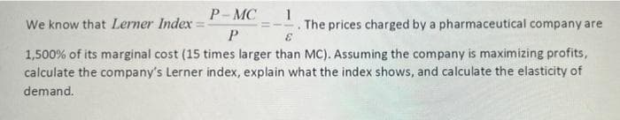 P-MC
1
We know that Lerner Index = -
The prices charged by a pharmaceutical company are
P
E
1,500% of its marginal cost (15 times larger than MC). Assuming the company is maximizing profits,
calculate the company's Lerner index, explain what the index shows, and calculate the elasticity of
demand.