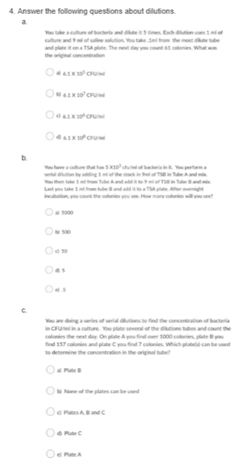 4. Answer the following questions about dilutions.
b.
C
You take a culture of bacteria and dilute it 5 times. Each dilution uses 1 ml of
culture and 9 ml of saline solution. You take.Iml from the most dilute tube
and plate it on a TSA plate. The next day you count 61 colonies. What was
the original concentration
6.1X10³ CFU/
ON 6.1X 10² CFU
Od 61 X 10² CFU/ml
61X10 CFU/
You have a culture that has 5x10 cfu/ml of bacteria in it. You performa
serial dilution by adding 1 mi of the stock in 9ml of TSB inTubeA and mix
You then take 1 ml from Tube A and add it to 9 ml of TSB in Tube Band mix
Last you take 1 ml from tube 8 and add it to a TSA plate. After overnight
incubation, you count the colonies you see. How many colonies will you see?
5000
N 500
Od 50
Oas
Oes
You are doing a series of serial dilutions to find the concentration of bacteria
in CFU/ml in a culture. You plate several of the dilutions tubes and count the
colonies the next day. On plate A you find over 1000 colonies, plate B you
find 157 colonies and plate C you find 7 colonies. Which plate(s) can be used
to determine the concentration in the original tube?
al Plate B
b) None of the plates can be used
Od Plates A. B and C
Plate C
el Plate A