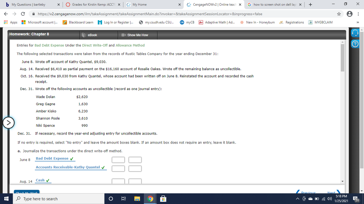 b My Questions | bartleby
Grades for Kirstin Kemp: ACCT X & My Home
* CengageNOWv2 | Online teach x
G how to screen shot on dell lap x +
A https://v2.cengagenow.com/ilrn/takeAssignment/takeAssignmentMain.do?invoker=&takeAssignmentSessionLocator=&inprogress=false
Apps
Microsoft account .
Blackboard Learn H Log In or Register . O my.csudh.edu CS.
O myCB A Adaptive Math | Ad.
O O MYGBCLAIM
New In - Honeybum O. Registrations
>>
Homework: Chapter 8
1 eBook
D Show Me How
Entries for Bad Debt Expense Under the Direct Write-Off and Allowance Method
The following selected transactions were taken from the records of Rustic Tables Company for the year ending December 31:
June 8. Wrote off account of Kathy Quantel, $9,030.
Aug. 14. Received $6,410 as partial payment on the $16,160 account of Rosalie Oakes. Wrote off the remaining balance as uncollectible.
Oct. 16. Received the $9,030 from Kathy Quantel, whose account had been written off on June 8. Reinstated the account and recorded the cash
receipt.
Dec. 31. Wrote off the following accounts as uncollectible (record as one journal entry):
Wade Dolan
$2,620
Greg Gagne
1,630
Amber Kisko
6,230
Shannon Poole
3,610
>
Niki Spence
066
Dec. 31. If necessary, record the year-end adjusting entry for uncollectible accounts.
If no entry is required, select "No entry" and leave the amount boxes blank. If an amount box does not require an entry, leave it blank.
a. Journalize the transactions under the direct write-off method.
June 8 Bad Debt Expense v
Accounts Receivable-Kathy Quantel v
Aug. 14 Cash y
Chock MuWodk
Drovious
Next
5:18 PM
P Type here to search
O G 4)
1/25/2021
20
近
00
