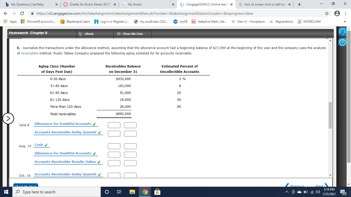 b My Questions | bartleby
Grades for Kirstin Kemp: ACCT X & My Home
* CengageNOWv2 | Online teach x
G how to screen shot on dell lap x +
A https://v2.cengagenow.com/ilrn/takeAssignment/takeAssignmentMain.do?invoker=&takeAssignmentSessionLocator=&inprogress=false
E Apps H Microsoft account .
Blackboard Learn H Log In or Register |. O my.csudh.edu CS.
O myCB A Adaptive Math | Ad.
O e MYGBCLAIM
New In - Honeybum O. Registrations
>>
Homework: Chapter 8
N eBook
Show Me How
b. Journalize the transactions under the allowance method, assuming that the allowance account had a beginning balance of $27,090 at the beginning of the year and the company uses the analysis
of receivables method. Rustic Tables Company prepared the following aging schedule for its accounts receivable:
Aging Class (Number
Receivables Balance
Estimated Percent of
of Days Past Due)
on December 31
Uncollectible Accounts
0-30 days
$433,000
3 %
31-60 days
163,000
8
61-90 days
51,000
20
91-120 days
19,000
50
More than 120 days
26,000
90
Total receivables
$692,000
>
June 8 Allowance for Doubtful Accounts y
Accounts Receivable-Kathy Quantel v
Aug. 14 Cash v
Allowance for Doubtful Accounts y
Accounts Receivable-Rosalie Oakes v
Oct. 16 Accounts Receivable-Kathy Quantel
y
Check M Wedk
Drovious
Next
5:19 PM
P Type here to search
O G 4)
1/25/2021
20
近
