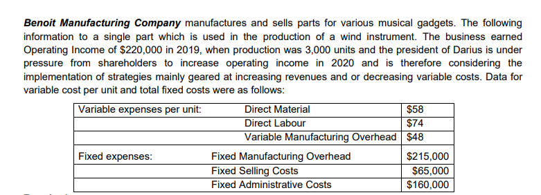 Benoit Manufacturing Company manufactures and sells parts for various musical gadgets. The following
information to a single part which is used in the production of a wind instrument. The business earned
Operating Income of $220,000 in 2019, when production was 3,000 units and the president of Darius is under
pressure from shareholders to increase operating income in 2020 and is therefore considering the
implementation of strategies mainly geared at increasing revenues and or decreasing variable costs. Data for
variable cost per unit and total fixed costs were as follows:
Direct Material
Direct Labour
Variable Manufacturing Overhead $48
$58
$74
Variable expenses per unit:
Fixed expenses:
Fixed Manufacturing Overhead
Fixed Selling Costs
$215,000
$65,000
Fixed Administrative Costs
$160,000
