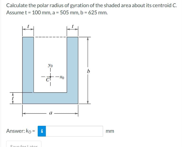 Calculate the polar radius of gyration of the shaded area about its centroid C.
Assume t = 100 mm, a = 505 mm, b = 625 mm.
Answer: koi
Save for Lator
-đ
ले
8-to-
-xo
b
mm