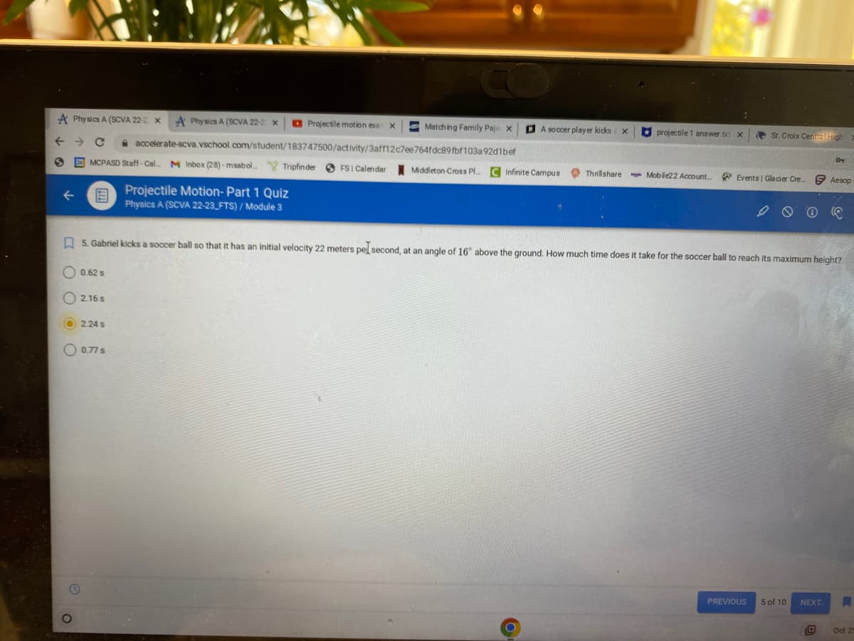 A Physics A (SCVA 22-2 X A Physics A (SCVA 22-2 X
с
S
20 MCPASD Staff-Cal.. M Inbox (28)-msabol.... Tripfinder FSI Calendar Middleton-Cross Pl... C Infinite Campus
O
0.62 s
2.16 s
2.24 s
Projectile motion exa
accelerate-scva.vschool.com/student/183747500/activity/3aff12c7ee764fdc89fbf103a92d1bef
0.77 s
Projectile Motion- Part 1 Quiz
Physics A (SCVA 22-23 FTS) / Module 3
X
Matching Family Paje X
BA soccer player kicks
O
X
Thrillshare
projectile 1 answer.txt X
Mobile22 Account
5. Gabriel kicks a soccer ball so that it has an initial velocity 22 meters pel second, at an angle of 16° above the ground. How much time does it take for the soccer ball to reach its maximum height?
St. Croix Central High
Events | Glacier Cre
PREVIOUS
Ⓡ
5 of 10
OT
NEXT.
Aesop
A
Oct 2