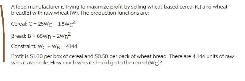 A food manufacturer is trying to maximize profit by selling wheat-based cereal (C) and wheat
bread(B) with raw wheat (W). The production functions are:
Cereal: C = 28WC - 1.5Wc
Bread: B = 65WB - 2WB2
Constraint: WC + WB = 4144
Profit is $1.00 per box of cereal and $0.50 per pack of wheat bread. There are 4,144 units of raw
wheat available. How much wheat should go to the cereal (WC)?
