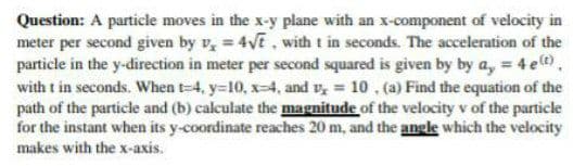 Question: A particle moves in the x-y plane with an x-component of velocity in
meter per second given by v, = 4√t, with t in seconds. The acceleration of the
particle in the y-direction in meter per second squared is given by by a, = 4 e(t),
with t in seconds. When t-4, y=10, x-4, and v₂ = 10 , (a) Find the equation of the
path of the particle and (b) calculate the magnitude of the velocity v of the particle
for the instant when its y-coordinate reaches 20 m, and the angle which the velocity
makes with the x-axis.