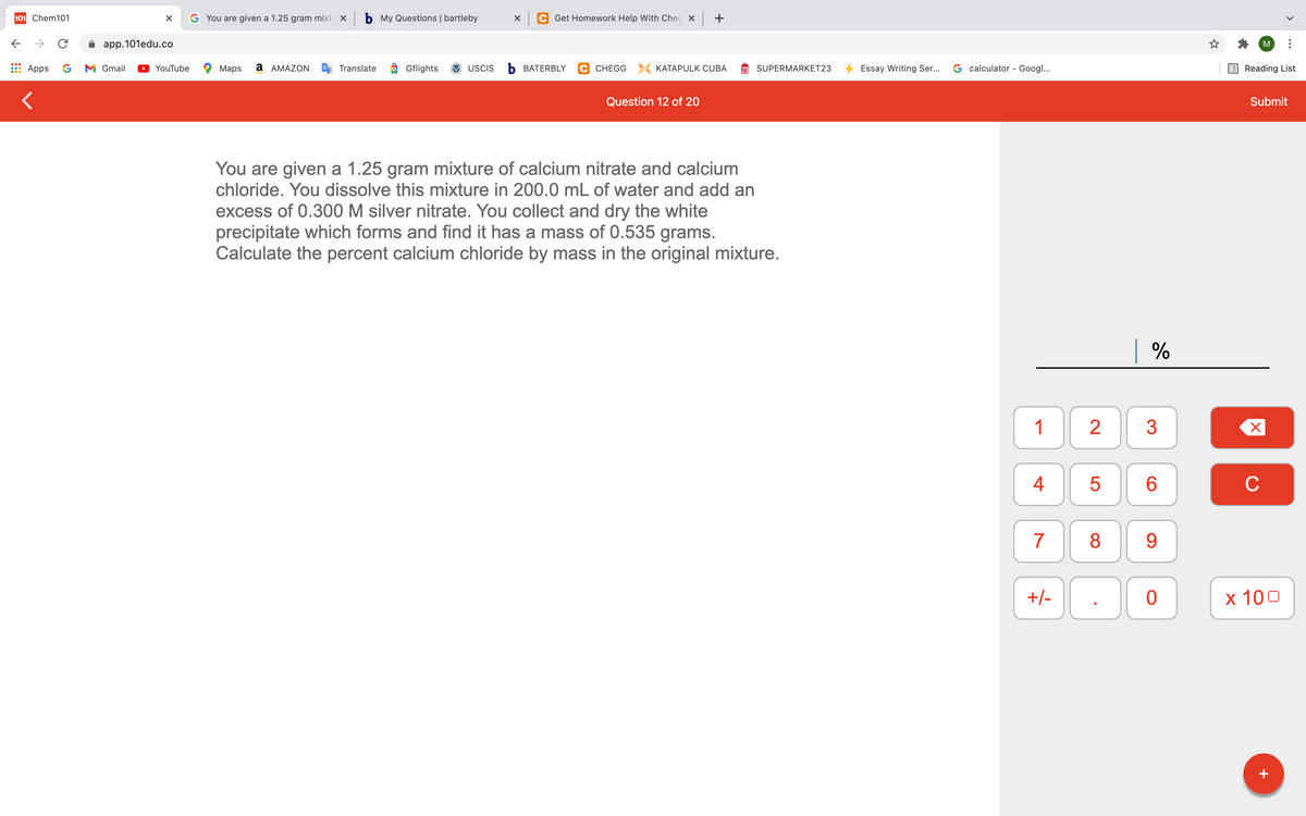 101 Chem101
You are given a 1.25 gram mixtı x b My Questions | bartleby
Get Homework Help With Cheg × +
app.101edu.co
M
Apps
G
M Gmail
YouTube
Maps
a AMAZON
Translate
Gflights
USCIS
ъ ВАТERBLY
C CHEGG > KATAPULK CUBA
SUPERMARKET23
Essay Writing Ser...
G calculator - Googl...
Reading List
Question 12 of 20
Submit
You are given a 1.25 gram mixture of calcium nitrate and calcium
chloride. You dissolve this mixture in 200.0 mL of water and add an
excess of 0.300 M silver nitrate. You collect and dry the white
precipitate which forms and find it has a mass of 0.535 grams.
Calculate the percent calcium chloride by mass in the original mixture.
| %
1
2
4
C
7
8
9
+/-
х 100
+
LO
