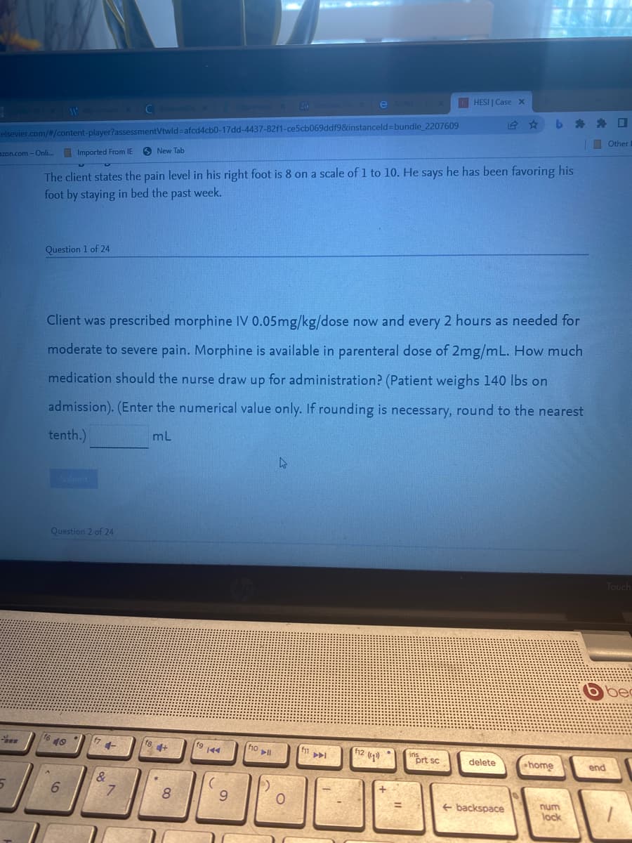 HESI | Case x
e ADNI
ZG
C Box Opportunit X
#
elsevier.com/#/content-player?assessmentVtwld=afcd4cb0-17dd-4437-82f1-ce5cb069ddf9&instanceld-bundle_2207609
azon.com - Onli...
Imported From IE
New Tab
The client states the pain level in his right foot is 8 on a scale of 1 to 10. He says he has been favoring his
foot by staying in bed the past week.
Question 1 of 24
Client was prescribed morphine IV 0.05mg/kg/dose now and every 2 hours as needed for
moderate to severe pain. Morphine is available in parenteral dose of 2mg/mL. How much
medication should the nurse draw up for administration? (Patient weighs 140 lbs on
admission). (Enter the numerical value only. If rounding is necessary, round to the nearest
tenth.)
mL
4
Submit
Question 2 of 24
Touch
bec
16 40
f7
f10 11
ins
6
5
+
&
7
18+
*
L
8
f9 144
fg
9
O
f11
▶
12 (¹)
prt sc
delete
backspace
home
num
lock
end
☐
Other