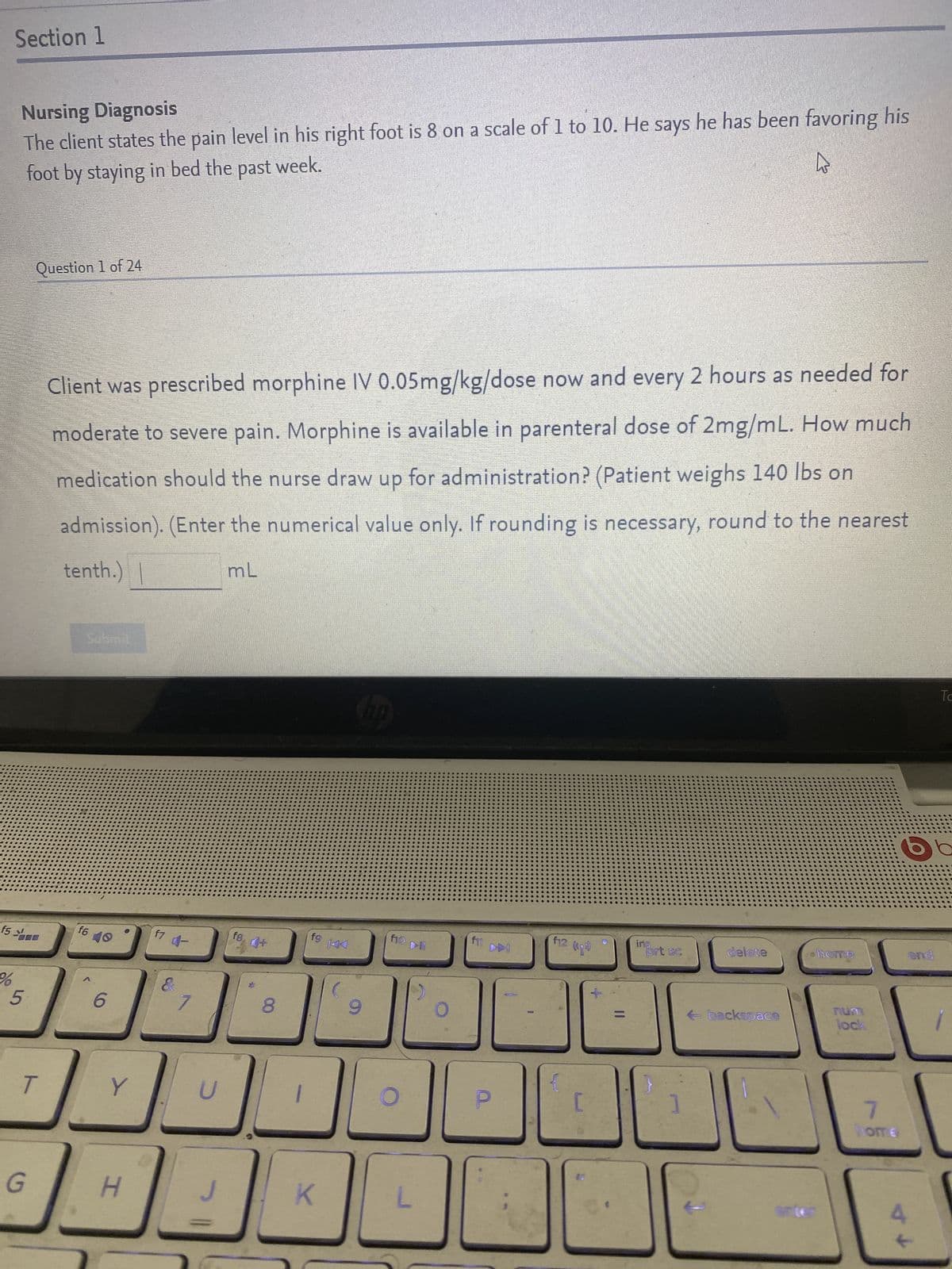 Section 1
Nursing Diagnosis
The client states the pain level in his right foot is 8 on a scale of 1 to 10. He says he has been favoring his
foot by staying in bed the past week.
Ws
Question 1 of 24
Client was prescribed morphine IV 0.05mg/kg/dose now and every 2 hours as needed for
moderate to severe pain. Morphine is available in parenteral dose of 2mg/mL. How much
medication should the nurse draw up for administration? (Patient weighs 140 lbs on
admission). (Enter the numerical value only. If rounding is necessary, round to the nearest
tenth.) |
mL
Submit
To
hp
f6
ins
f5
%
5
T
G
6
Y
D
H
4-
U
fg
8
fg
K
9
f10
L
f11
f12 (²)
prt sc
]
delete
←backspace
home
num
lock
7
home
6
4
end
↓