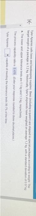 K-
The
Tyler Apiaries sells bees and beekeeping supplies Bees (including a queen) are shipped in special packages according to weight.
target weight of a package is 1.2 kg. Historically, Tyler's shipments have weighed on average 1 2 kg, with a standard deviation of 0.07 kg
a. The lower and upper tolerance limits are 1.1 kg and 1.3 kg, respectively
The process capability ratio is 0476 (Enter your response rounded to three decimal places)
capable of meeting the tolerance limits 99 7% of the time
Tyler Apiaries
