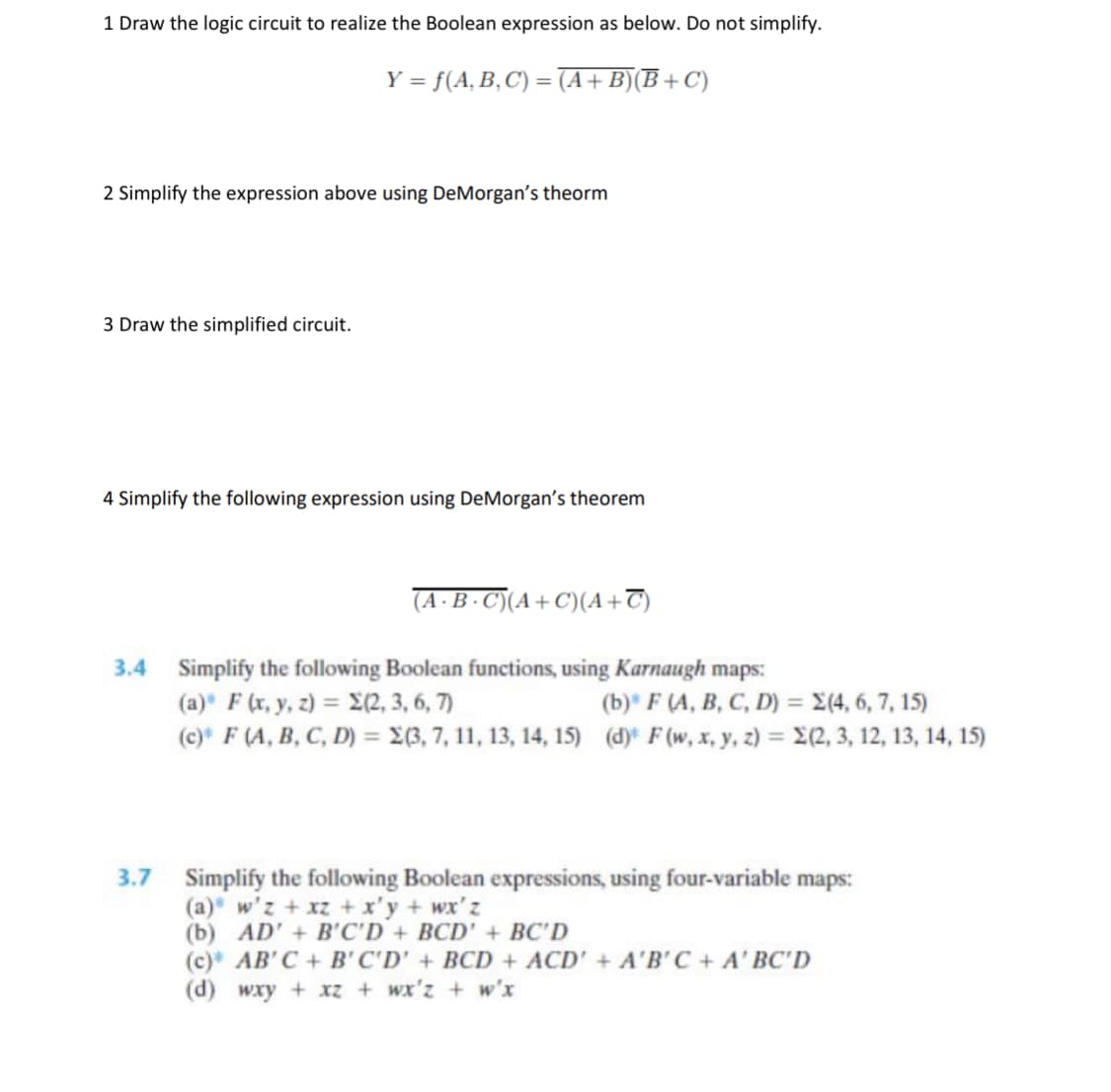 1 Draw the logic circuit to realize the Boolean expression as below. Do not simplify.
Y = f(A, B,C) = (A+B)(B+
C)
%3D
2 Simplify the expression above using DeMorgan's theorm
3 Draw the simplified circuit.
4 Simplify the following expression using DeMorgan's theorem
(A ·B · C)(A+C)(A+T)
3.4 Simplify the following Boolean functions, using Karnaugh maps:
(a) F (r, y, z) = E(2, 3, 6, 7)
(c) F (A, B, C, D) = £(3, 7,11, 13, 14, 15) (d)* F(w, x, y, z) = E(2, 3, 12, 13, 14, 15)
(b) F (A, B, C, D) = X(4, 6, 7, 15)
3.7 Simplify the following Boolean expressions, using four-variable maps:
(a) w'z + xz + x'y + wx'z
(b) AD' + B'C'D+ BCD' + BC'D
(c) AB' C+ B'C'D' + BCD + ACD' + A'B'C + A' BC'D
(d) wxy + xz + wx'z + w'x
