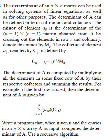 . The determinant of an n X n matrix can be used
in solving systems of linear equations, as well
as for other purposes. The determinant of A can
be defined in terms of minors and cofactors. The
minor of element aj is the determinant of the
(n – 1) X (n – 1) matrix obtained from A by
crossing out the elements in row i and column j;
denote this minor by Mj. The cofactor of element
aj, denoted by Cj. is defined by
Cy = (-1y**Mg
The determinant of A is computed by multiplying
all the elements in some fixed row of A by their
respective cofactors and summing the results. For
example, if the first row is used, then the determi-
nant of A is given by
Σ (α(CI)
k=1
Write a program that, when given n and the entries
in an n Xn array A as input, computes the deter-
minant of A. Use a recursive algorithm.

