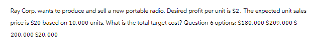 Ray Corp. wants to produce and sell a new portable radio. Desired profit per unit is $2. The expected unit sales
price is $20 based on 10,000 units. What is the total target cost? Question 6 options: $180,000 $209,000 $
200,000 $20,000