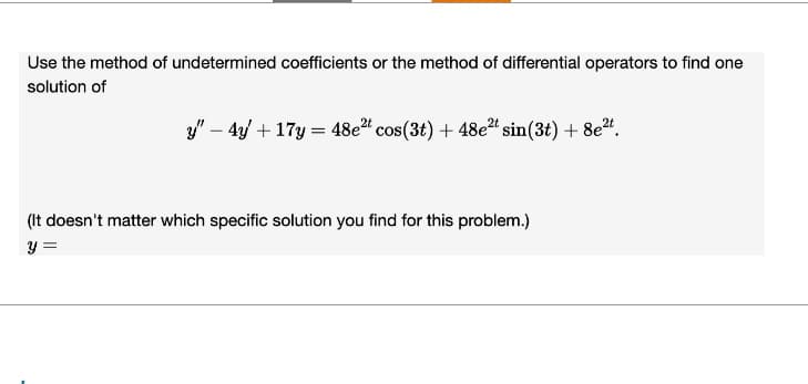 Use the method of undetermined coefficients or the method of differential operators to find one
solution of
y" 4y+17y=48e2 cos(3t) + 48e2t sin (3t) + 8e2t.
(It doesn't matter which specific solution you find for this problem.)
y =