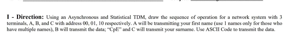 Direction: Using an Asynchronous and Statistical TDM, draw the sequence of operation for a network system with 3
terminals, A, B, and C with address 00, 01, 10 respectively. A will be transmitting your first name (use 1 names only for those who
have multiple names), B will transmit the data; "CpE" and C will transmit your surname. Use ASCII Code to transmit the data.
