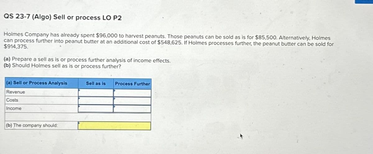 QS 23-7 (Algo) Sell or process LO P2
Holmes Company has already spent $96,000 to harvest peanuts. Those peanuts can be sold as is for $85,500. Alternatively, Holmes
can process further into peanut butter at an additional cost of $548,625. if Holmes processes further, the peanut butter can be sold for
$914,375.
(a) Prepare a sell as is or process further analysis of income effects.
(b) Should Holmes sell as is or process further?
(a) Sell or Process Analysis
Revenue
Costs
Income
(b) The company should:
Sell as is Process Further