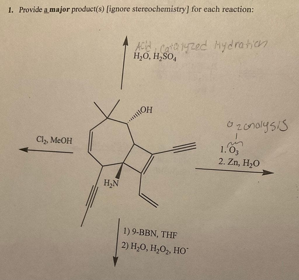 1. Provide a major product(s) [ignore stereochemistry] for each reaction:
Cl2, MeOH
H₂N
Acid, Catalyzed Hydration
H₂O, H₂SO4
ON
1) 9-BBN, THF
2) H₂O, H₂O₂, HO™
zonolysis
m
1.03
2. Zn, H₂O