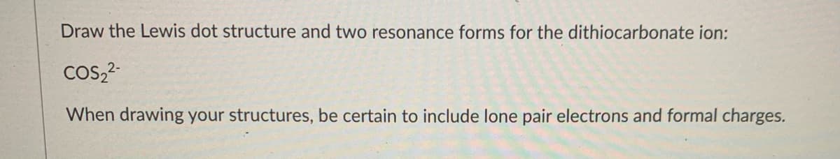 Draw the Lewis dot structure and two resonance forms for the dithiocarbonate ion:
Cos,?
When drawing your structures, be certain to include lone pair electrons and formal charges.
