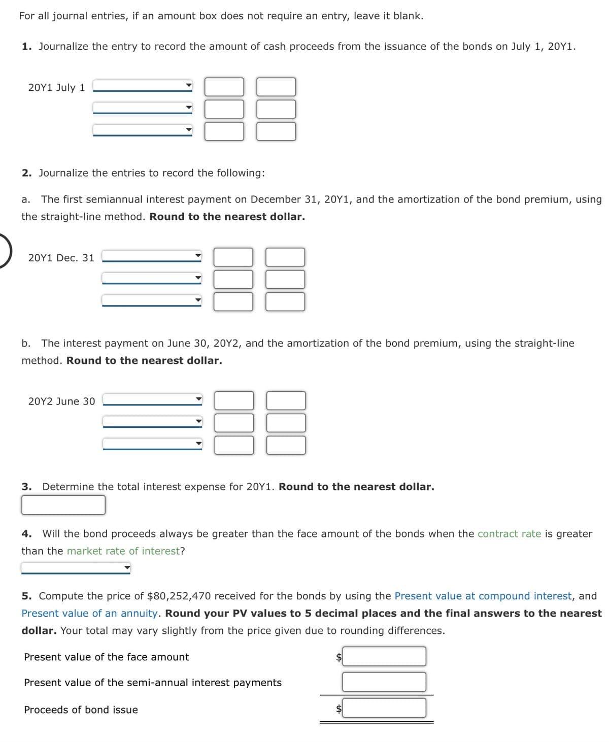 For all journal entries, if an amount box does not require an entry, leave it blank.
1. Journalize the entry to record the amount of cash proceeds from the issuance of the bonds on July 1, 20Y1.
20Y1 July 1
2. Journalize the entries to record the following:
a. The first semiannual interest payment on December 31, 20Y1, and the amortization of the bond premium, using
the straight-line method. Round to the nearest dollar.
20Y1 Dec. 31
b. The interest payment on June 30, 20Y2, and the amortization of the bond premium, using the straight-line
method. Round to the nearest dollar.
20Y2 June 30
3. Determine the total interest expense for 20Y1. Round to the nearest dollar.
4. Will the bond proceeds always be greater than the face amount of the bonds when the contract rate is greater
than the market rate of interest?
5. Compute the price of $80,252,470 received for the bonds by using the Present value at compound interest, and
Present value of an annuity. Round your PV values to 5 decimal places and the final answers to the nearest
dollar. Your total may vary slightly from the price given due to rounding differences.
Present value of the face amount
Present value of the semi-annual interest payments
Proceeds of bond issue