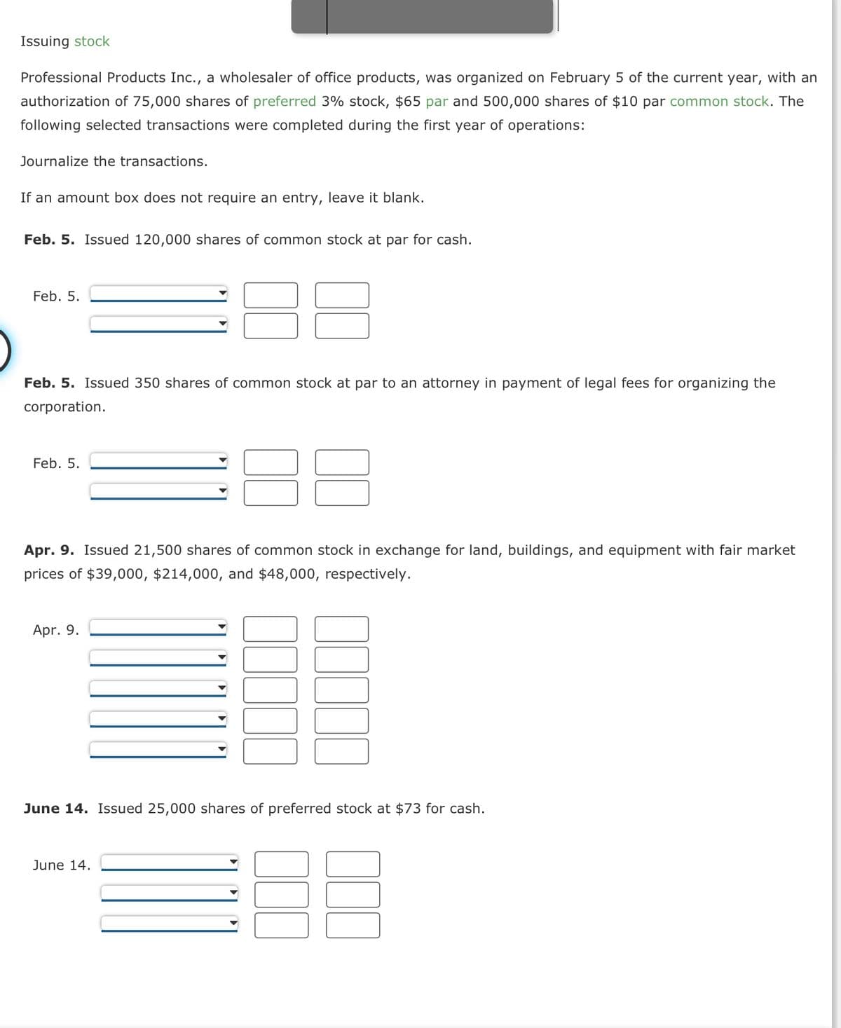 Issuing stock
Professional Products Inc., a wholesaler of office products, was organized on February 5 of the current year, with an
authorization of 75,000 shares of preferred 3% stock, $65 par and 500,000 shares of $10 par common stock. The
following selected transactions were completed during the first year of operations:
Journalize the transactions.
If an amount box does not require an entry, leave it blank.
Feb. 5. Issued 120,000 shares of common stock at par for cash.
Feb. 5.
Feb. 5. Issued 350 shares of common stock at par to an attorney in payment of legal fees for organizing the
corporation.
Feb. 5.
Apr. 9. Issued 21,500 shares of common stock in exchange for land, buildings, and equipment with fair market
prices of $39,000, $214,000, and $48,000, respectively.
Apr. 9.
June 14. Issued 25,000 shares of preferred stock at $73 for cash.
June 14.