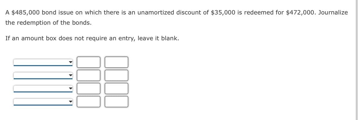 A $485,000 bond issue on which there is an unamortized discount of $35,000 is redeemed for $472,000. Journalize
the redemption of the bonds.
If an amount box does not require an entry, leave it blank.