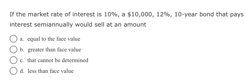 If the market rate of interest is 10%, a $10,000, 12%, 10-year bond that pays
interest semiannually would sell at an amount
☐ a. equal to the face value
b. greater than face value
c. that cannot be determined
d. less than face value