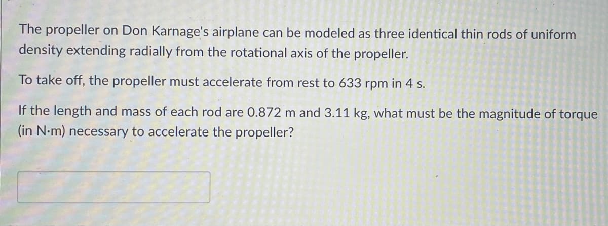 The propeller on Don Karnage's airplane can be modeled as three identical thin rods of uniform
density extending radially from the rotational axis of the propeller.
To take off, the propeller must accelerate from rest to 633 rpm in 4 s.
If the length and mass of each rod are 0.872 m and 3.11 kg, what must be the magnitude of torque
(in N.m) necessary to accelerate the propeller?
