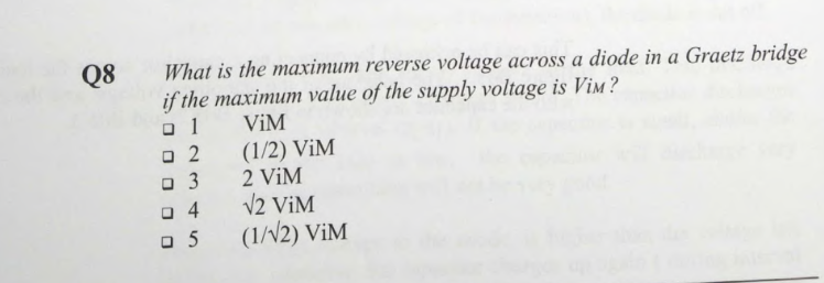 Q8
What is the maximum reverse voltage across a diode in a Graetz bridge
if the maximum value of the supply voltage is ViM?
ViM
01
□ 2
□ 3
04
05
(1/2) ViM
2 ViM
√2 ViM
(1/√2) ViM