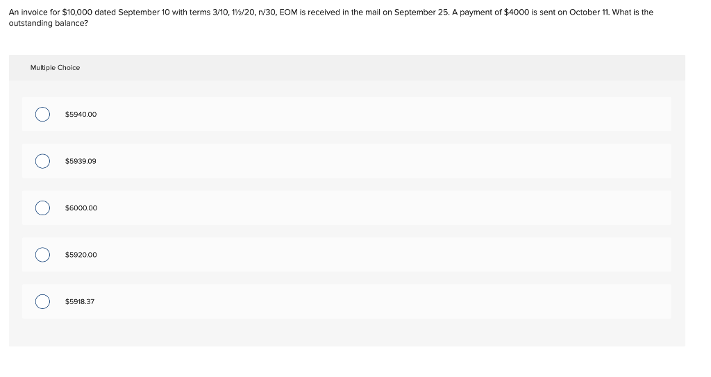 An involce for $10,000 dated September 10 with terms 3/10, 12/20, n/30, EOM is recelved in the mail on September 25. A payment of $4000 is sent on October 11. What is the
outstanding balance?
Multiple Choice
$5940.00
$5939.09
$6000.00
$5920.00
$5918.37
