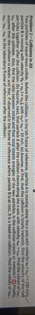 Problem 2-Collisions in 2D
VA= VAx 1 = 100
m/s;
Assume,
of the two
of VAX,
Two particles of equal mass collide. Before the collision, in the lab frame of reference, particle A is moving along the x-axis with velocity
particle B is moving with velocity VB = VBxi + Veyj, with Vax Vey= 10 m/s. (a)
at first, that the collision is totally inelastic. Find the velocity
particles together after the collision. (b) Assume, next, that particle B after the collision moves along the x-axis with velocity Vax Vax. Find the values
Vay after the collision. Also, find the ratio between initial and final total kinetic energies of the two particles. Is the collision elastic or inelastic? Finally,
assume that the collision is elastic and that, if observed in the frame of reference where particle B is at rest, it is a head-on collision. Find the values of Vax.
VAY, VBx, Vay in the laboratory frame of reference after the collision.