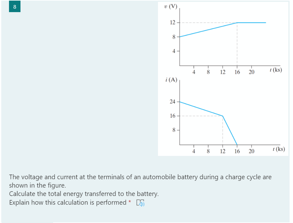 8
v (V)
12
8
4
16
20
t (ks)
i (A)
24
16
8-
4
12
16
20
t (ks)
The voltage and current at the terminals of an automobile battery during a charge cycle are
shown in the figure.
Calculate the total energy transferred to the battery.
Explain how this calculation is performed * 5
i2
4.
