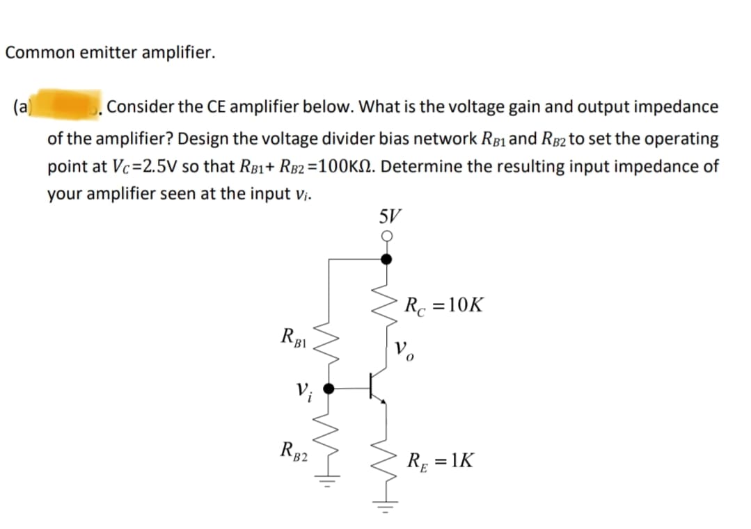 Common emitter amplifier.
(a)
5. Consider the CE amplifier below. What is the voltage gain and output impedance
of the amplifier? Design the voltage divider bias network RB1 and RB2 to set the operating
point at Vc=2.5V so that RB1+ RB2 =100K. Determine the resulting input impedance of
your amplifier seen at the input vi.
5V
RBl
Vi
RB2
Rc =10K
RE
=1K
