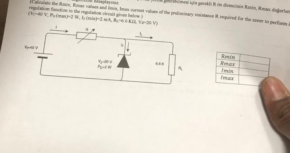 gebrebilmesi için gerekli R ön direncinin Rmin, Rmax değerler
(Calculate the Rmin, Rmax values and Imin, Imax current values of the preliminary resistance R required for the zener to perform i
hesaplayınız.
regulation function in the regulation circuit given below.)
(V-40 V, PD (max)-2 W, Iz (min)-2 mA, R-6.6 K2, Vz=20 V)
R
V₁-40 V
V₂-20 V
Po-2 W
12
Rmin
Rmax
6.6 K
R
Imin
Imax